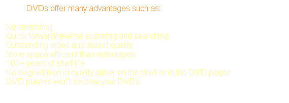 Text Box: &nbsp;&nbsp;&nbsp;&nbsp;&nbsp;&nbsp;&nbsp;&nbsp;&nbsp; DVDs offer many advantages such as: 
No rewinding 
Quick forward/reverse scanning and searching 
Outstanding video and sound quality 
More space efficient than videotapes 
100+ years of shelf life 
No degradation in quality either on the shelf or in the DVD player 
DVD players won't destroy your DVDs
