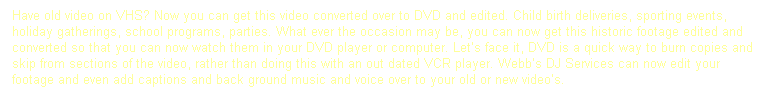 Text Box: Have old video on VHS? Now you can get this video converted over to DVD and edited. Child birth deliveries, sporting events, holiday gatherings, school programs, parties. What ever the occasion may be, you can now get this historic footage edited and converted so that you can now watch them in your DVD player or computer. Let�s face it, DVD is a quick way to burn copies and skip from sections of the video, rather than doing this with an out dated VCR player. Webb�s DJ Services can now edit your footage and even add captions and back ground music and voice over to your old or new video�s.
